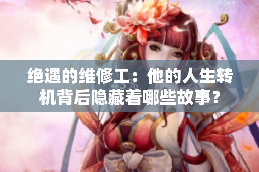 绝遇的维修工：他的人生转机背后隐藏着哪些故事？