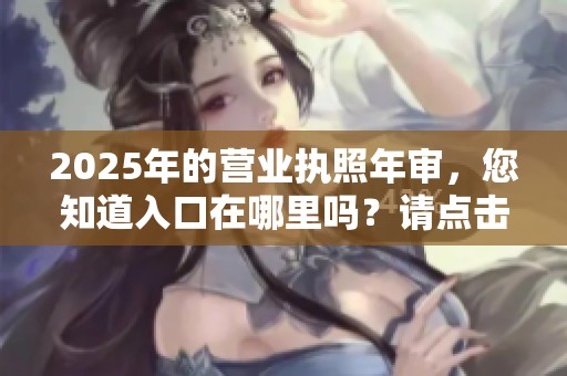 2025年的营业执照年审，您知道入口在哪里吗？请点击了解详细信息。