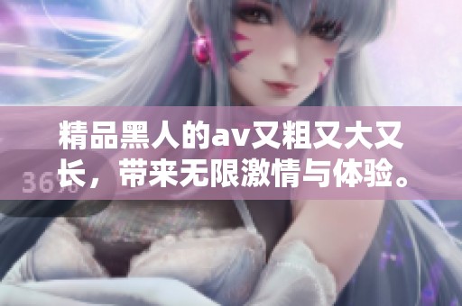 精品黑人的**又粗又大又长，带来无限激情与体验。