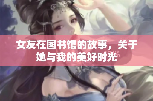 女友在图书馆的故事，关于她与我的美好时光