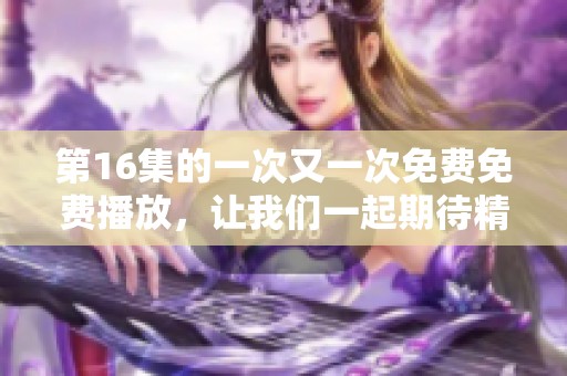 第16集的一次又一次免费免费播放，让我们一起期待精彩内容的到来！