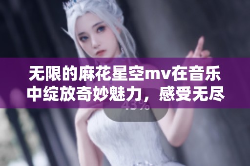无限的麻花星空mv在音乐中绽放奇妙魅力，感受无尽的想象与梦幻之旅