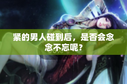 紧的男人碰到后，是否会念念不忘呢？