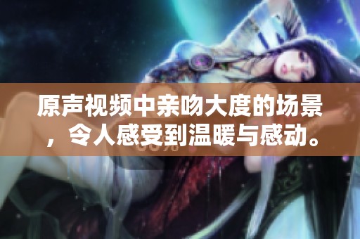 原声视频中亲吻大度的场景，令人感受到温暖与感动。