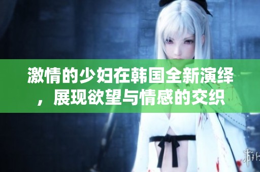 激情的少妇在韩国全新演绎，展现欲望与情感的交织