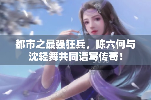 都市之最强狂兵，陈六何与沈轻舞共同谱写传奇！