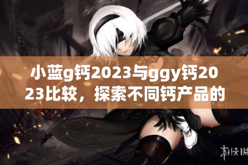 小蓝g钙2023与ggy钙2023比较，探索不同钙产品的独特优势与效果