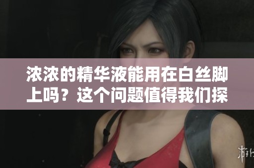 浓浓的精华液能用在白丝脚上吗？这个问题值得我们探讨一下。