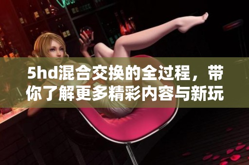 5hd混合交换的全过程，带你了解更多精彩内容与新玩法