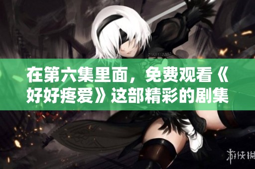 在第六集里面，免费观看《好好疼爱》这部精彩的剧集