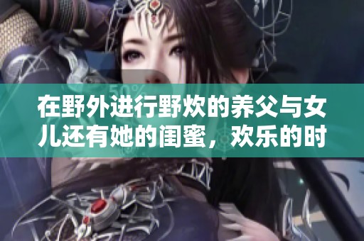 在野外进行野炊的养父与女儿还有她的闺蜜，欢乐的时光与难忘的回忆