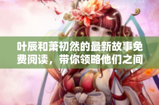 叶辰和萧初然的最新故事免费阅读，带你领略他们之间的情感纠葛与冒险经历