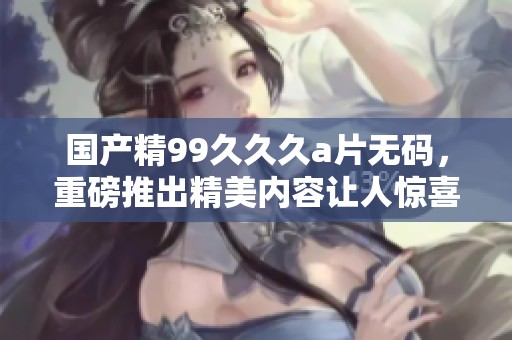 国产精99**久****，重磅推出精美内容让人惊喜