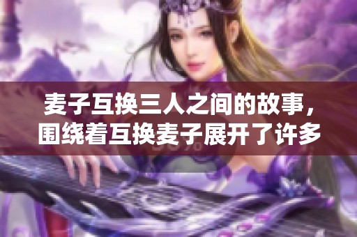 麦子互换三人之间的故事，围绕着互换麦子展开了许多精彩情节