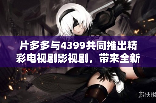 片多多与4399共同推出精彩电视剧影视剧，带来全新视听盛宴