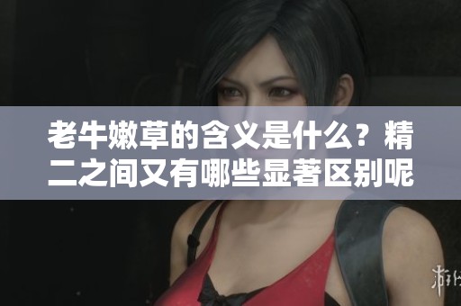 老牛嫩草的含义是什么？精二之间又有哪些显著区别呢？