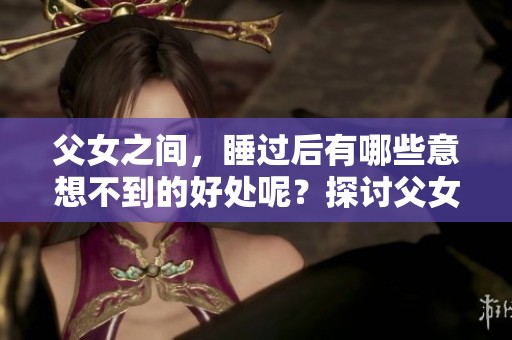 父女之间，睡过后有哪些意想不到的好处呢？探讨父女关系中的积极影响。