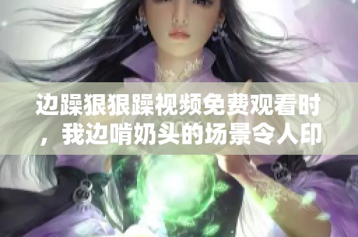 边躁**躁视频免费观看时，我边啃奶头的场景令人印象深刻