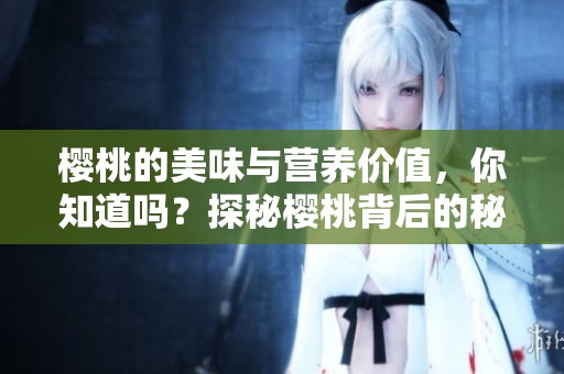 樱桃的美味与营养价值，你知道吗？探秘樱桃背后的秘密与故事