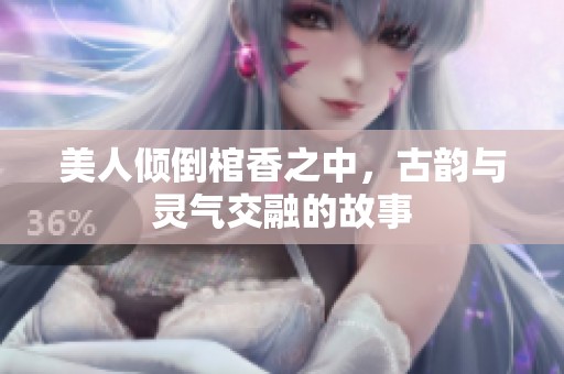 美人倾倒棺香之中，古韵与灵气交融的故事