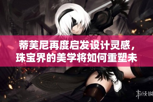 蒂芙尼再度启发设计灵感，珠宝界的美学将如何重塑未来