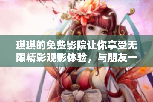 琪琪的免费影院让你享受无限精彩观影体验，与朋友一起畅游其中吧！
