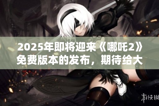 2025年即将迎来《哪吒2》免费版本的发布，期待给大家带来全新体验