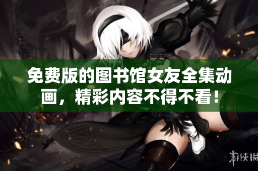 免费版的图书馆女友全集动画，精彩内容不得不看！