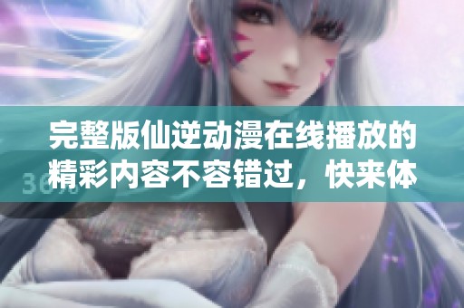 完整版仙逆动漫在线播放的精彩内容不容错过，快来体验吧！