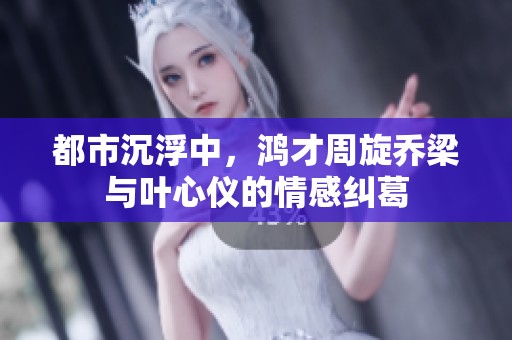 都市沉浮中，鸿才周旋乔梁与叶心仪的情感纠葛