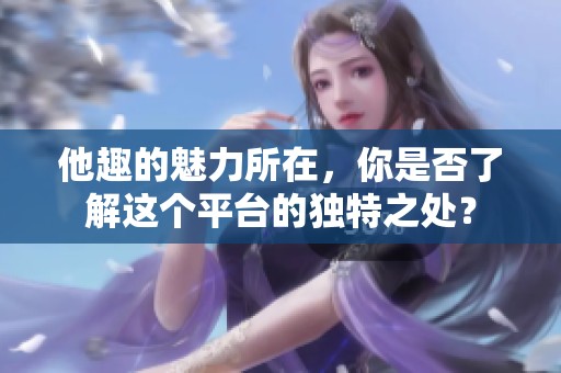 他趣的魅力所在，你是否了解这个平台的独特之处？