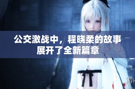 公交激战中，程晓柔的故事展开了全新篇章
