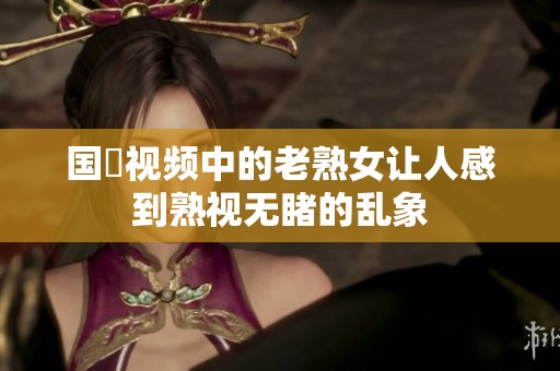 国產视频中的老熟女让人感到熟视无睹的乱象