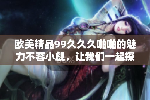 欧美精品99**久啪啪的魅力不容小觑，让我们一起探索其精彩之处