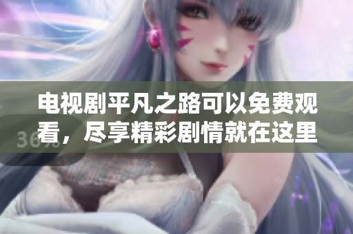 电视剧平凡之路可以免费观看，尽享精彩剧情就在这里！