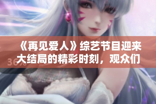 《再见爱人》综艺节目迎来大结局的精彩时刻，观众们热议纷纷