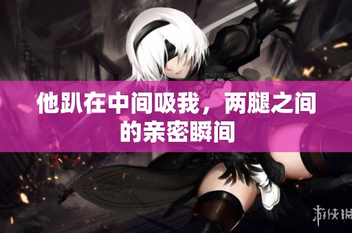 他趴在中间吸我，两腿之间的亲密瞬间