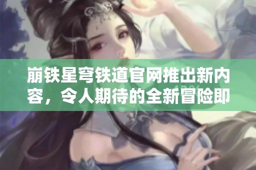 崩铁星穹铁道官网推出新内容，令人期待的全新冒险即将开启