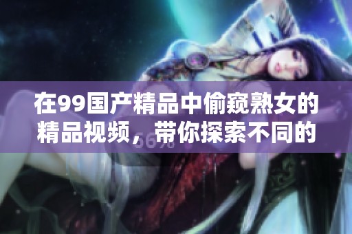在99****中偷窥熟女的精品视频，带你探索不同的视角与体验