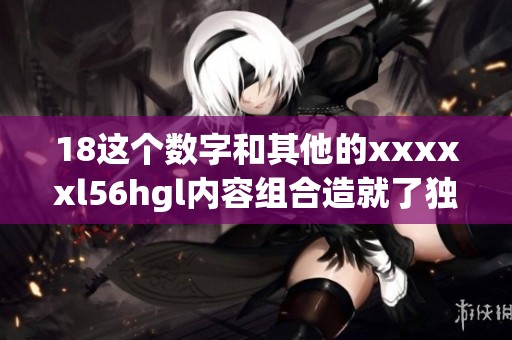 18这个数字和其他的xxxxxl56hgl内容组合造就了独特的魅力与价值
