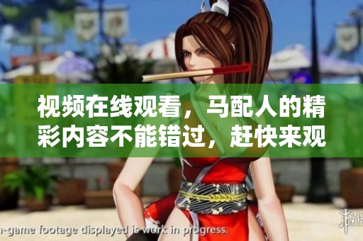 视频在线观看，马配人的精彩内容不能错过，赶快来观看吧