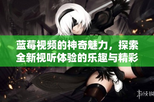 蓝莓视频的神奇魅力，探索全新视听体验的乐趣与精彩！