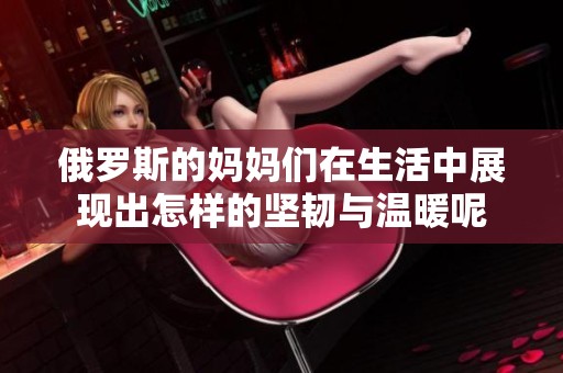 俄罗斯的妈妈们在生活中展现出怎样的坚韧与温暖呢