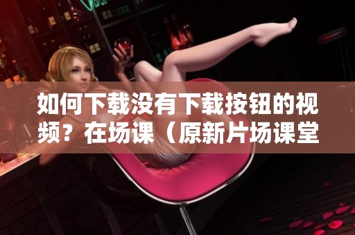 如何下载没有下载按钮的视频？在场课（原新片场课堂）上获取资源的技巧分享