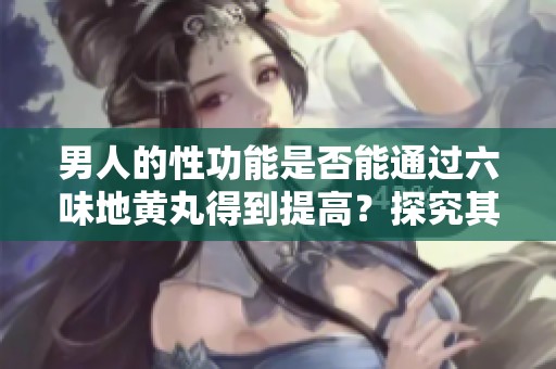 男人的性功能是否能通过六味地黄丸得到提高？探究其真实效果与机制