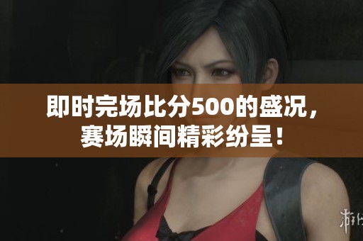 即时完场比分500的盛况，赛场瞬间精彩纷呈！