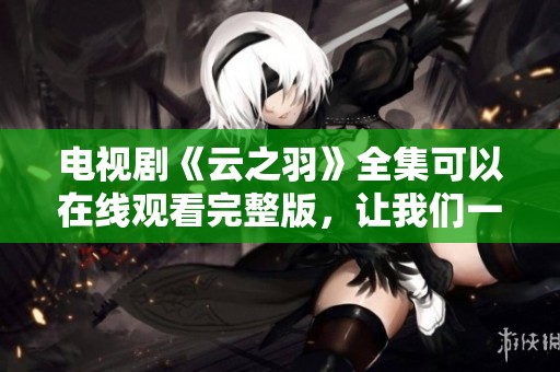 电视剧《云之羽》全集可以在线观看完整版，让我们一起走进这个精彩的故事世界吧