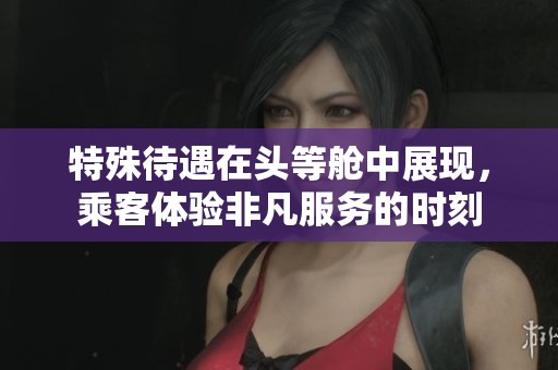 特殊待遇在头等舱中展现，乘客体验非凡服务的时刻