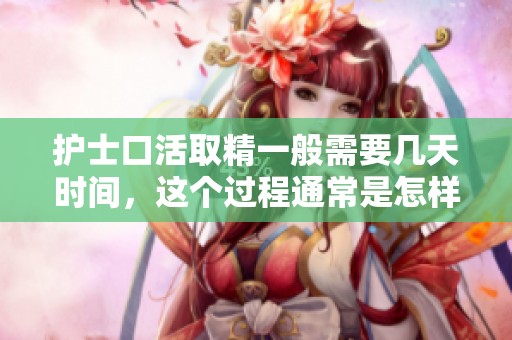 护士口活取精一般需要几天时间，这个过程通常是怎样的呢