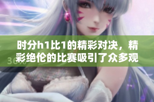 时分h1比1的精彩对决，精彩绝伦的比赛吸引了众多观众的眼球